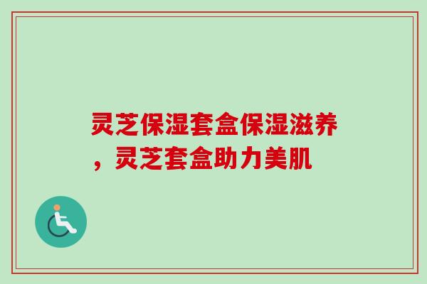 灵芝保湿套盒保湿滋养，灵芝套盒助力美肌
