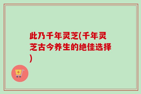 此乃千年灵芝(千年灵芝古今养生的绝佳选择)