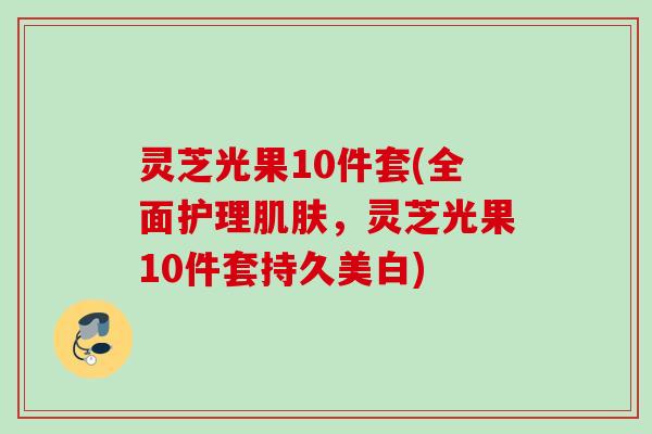 灵芝光果10件套(全面护理肌肤，灵芝光果10件套持久美白)