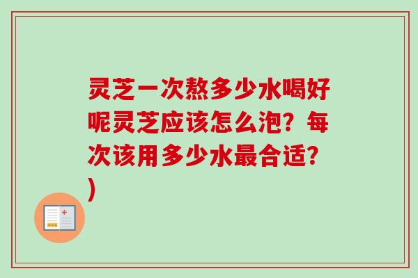 灵芝一次熬多少水喝好呢灵芝应该怎么泡？每次该用多少水最合适？)