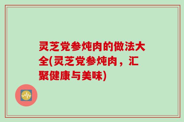 灵芝党参炖肉的做法大全(灵芝党参炖肉，汇聚健康与美味)