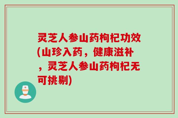 灵芝人参山药枸杞功效(山珍入药，健康滋补，灵芝人参山药枸杞无可挑剔)