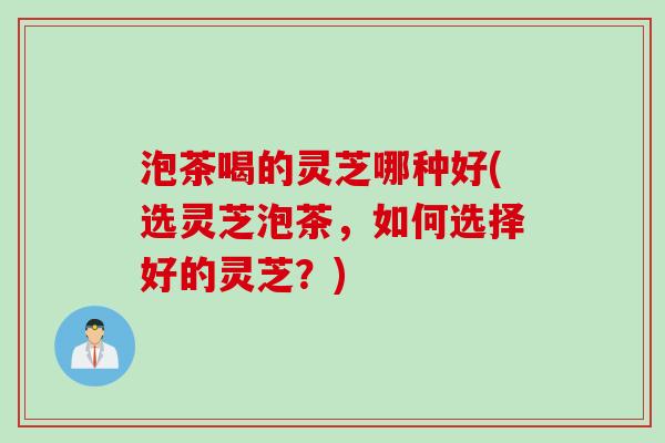 泡茶喝的灵芝哪种好(选灵芝泡茶，如何选择好的灵芝？)
