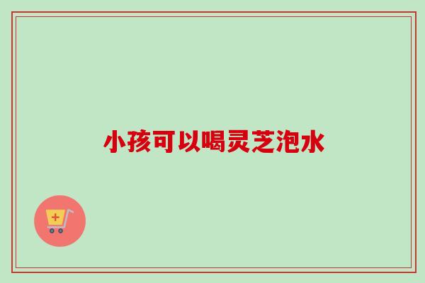 小孩可以喝灵芝泡水