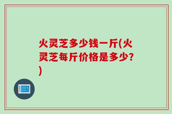 火灵芝多少钱一斤(火灵芝每斤价格是多少？)