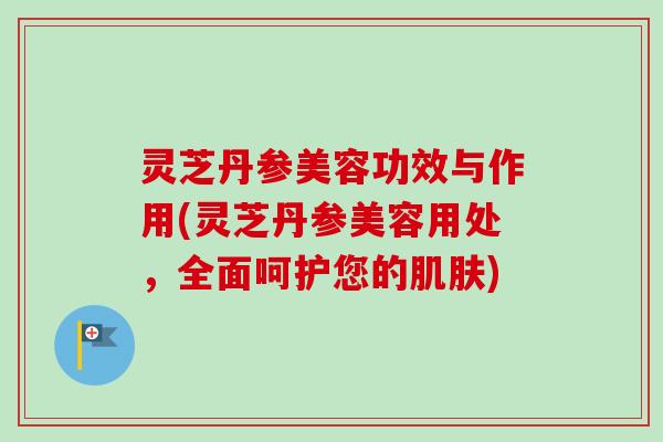 灵芝丹参美容功效与作用(灵芝丹参美容用处，全面呵护您的肌肤)