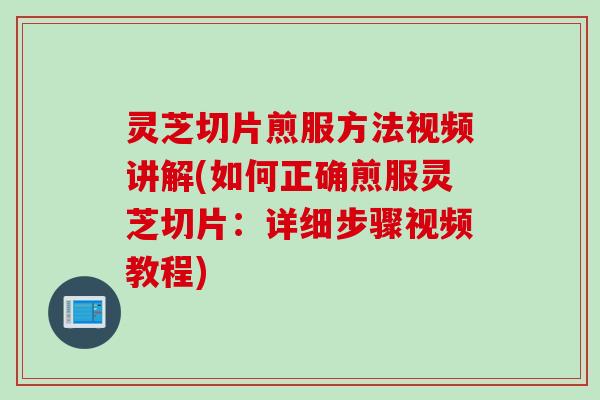 灵芝切片煎服方法视频讲解(如何正确煎服灵芝切片：详细步骤视频教程)