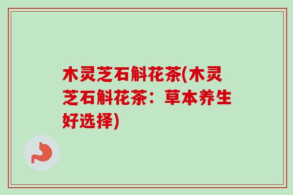 木灵芝石斛花茶(木灵芝石斛花茶：草本养生好选择)