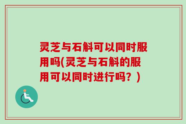 灵芝与石斛可以同时服用吗(灵芝与石斛的服用可以同时进行吗？)