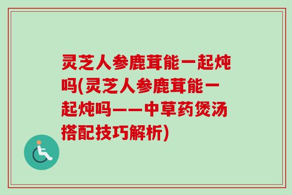灵芝人参鹿茸能一起炖吗(灵芝人参鹿茸能一起炖吗——中草药煲汤搭配技巧解析)
