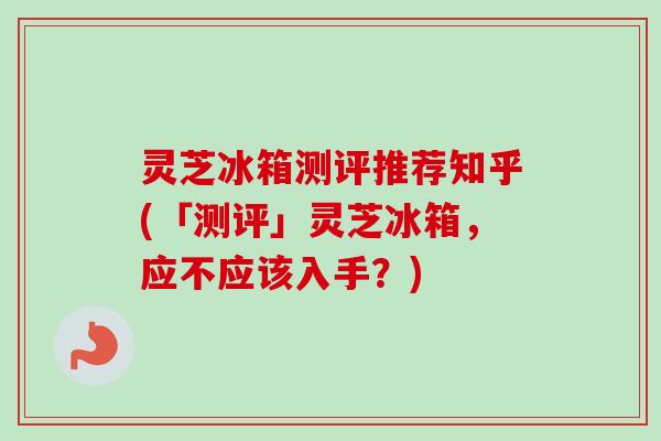 灵芝冰箱测评推荐知乎(「测评」灵芝冰箱，应不应该入手？)