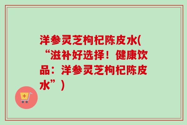 洋参灵芝枸杞陈皮水(“滋补好选择！健康饮品：洋参灵芝枸杞陈皮水”)