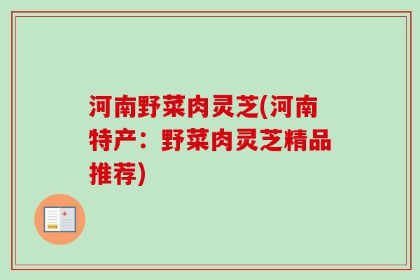 河南野菜肉灵芝(河南特产：野菜肉灵芝精品推荐)