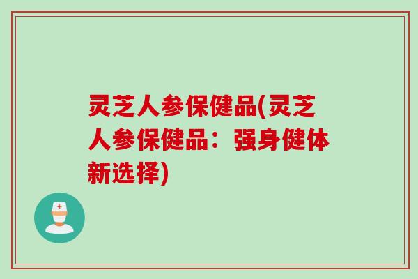 灵芝人参保健品(灵芝人参保健品：强身健体新选择)