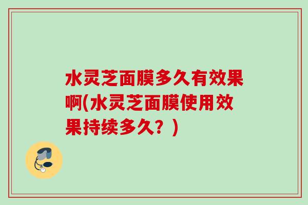 水灵芝面膜多久有效果啊(水灵芝面膜使用效果持续多久？)