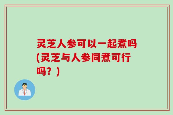 灵芝人参可以一起煮吗(灵芝与人参同煮可行吗?) 灵芝人参可以一起煮吗(灵芝与人参同煮可行吗?)
