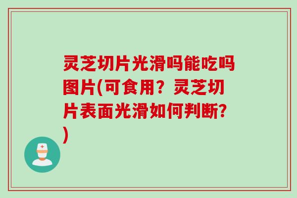 灵芝切片光滑吗能吃吗图片(可食用？灵芝切片表面光滑如何判断？)