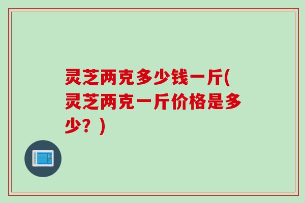 灵芝两克多少钱一斤(灵芝两克一斤价格是多少？)