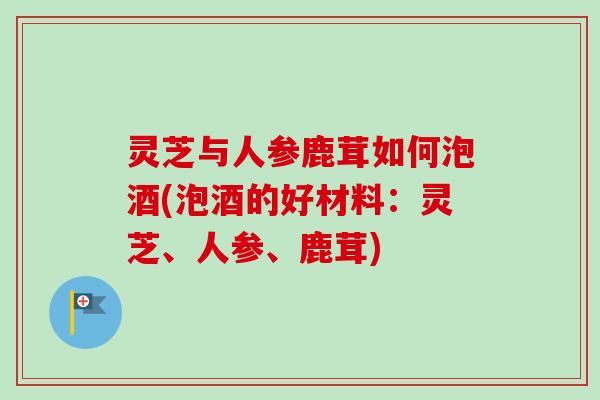 灵芝与人参鹿茸如何泡酒(泡酒的好材料：灵芝、人参、鹿茸)