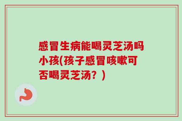 感冒生病能喝灵芝汤吗小孩(孩子感冒咳嗽可否喝灵芝汤？)