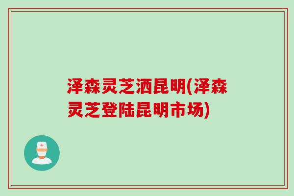 泽森灵芝洒昆明(泽森灵芝登陆昆明市场) 泽森灵芝洒昆明(泽森灵芝登陆昆明市场)