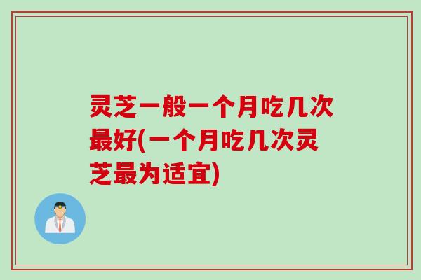 灵芝一般一个月吃几次最好(一个月吃几次灵芝最为适宜)