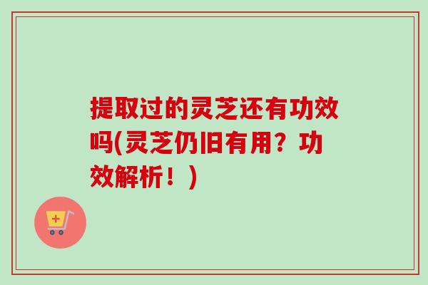 提取过的灵芝还有功效吗(灵芝仍旧有用？功效解析！)