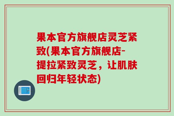 果本官方旗舰店灵芝紧致(果本官方旗舰店-提拉紧致灵芝，让肌肤回归年轻状态)