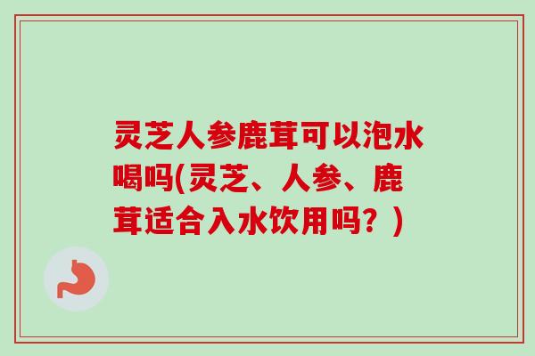 灵芝人参鹿茸可以泡水喝吗(灵芝、人参、鹿茸适合入水饮用吗？)
