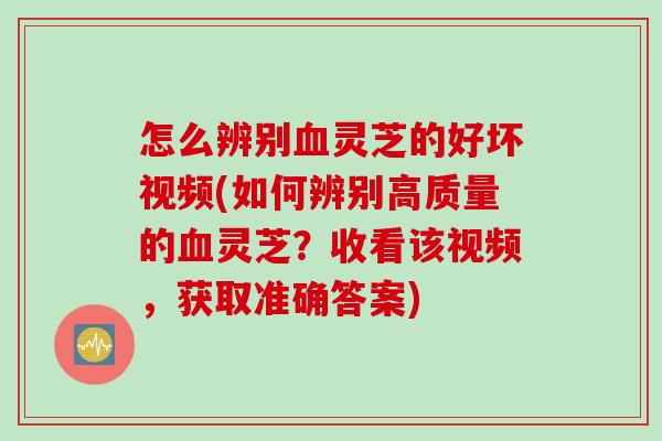 怎么辨别血灵芝的好坏视频(如何辨别高质量的血灵芝？收看该视频，获取准确答案)