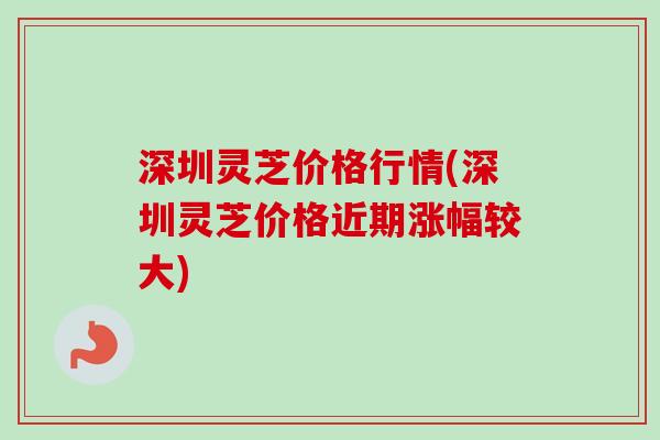 深圳灵芝价格行情(深圳灵芝价格近期涨幅较大)
