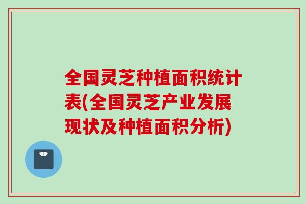 全国灵芝种植面积统计表(全国灵芝产业发展现状及种植面积分析)
