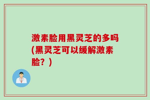 激素脸用黑灵芝的多吗(黑灵芝可以缓解激素脸？)