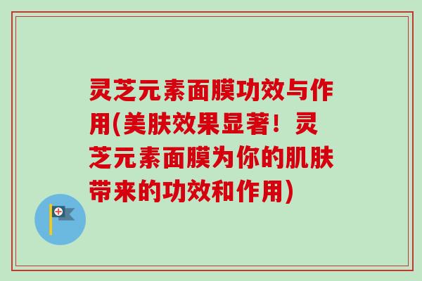 灵芝元素面膜功效与作用(美肤效果显著！灵芝元素面膜为你的肌肤带来的功效和作用)