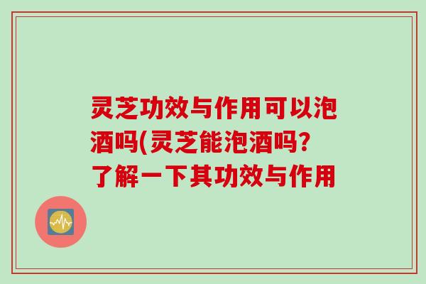 灵芝功效与作用可以泡酒吗(灵芝能泡酒吗？了解一下其功效与作用