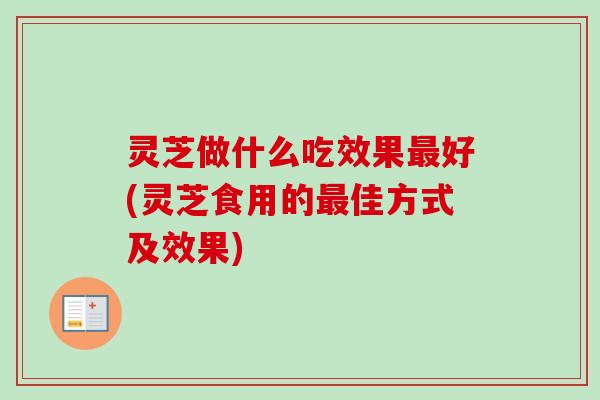 灵芝做什么吃效果最好(灵芝食用的最佳方式及效果)