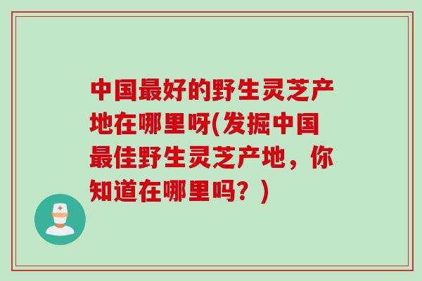 中国好的野生灵芝产地在哪里呀(发掘中国佳野生灵芝产地,你知道在哪里吗?) 中国好的野生灵芝产地在哪里呀(发掘中国佳野生灵芝产地,你知道在哪里吗?)