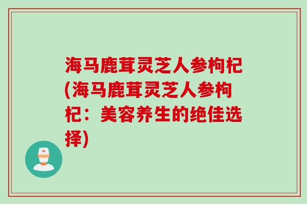 海马鹿茸灵芝人参枸杞(海马鹿茸灵芝人参枸杞:美容养生的绝佳选择) 海马鹿茸灵芝人参枸杞(海马鹿茸灵芝人参枸杞:美容养生的绝佳选择)
