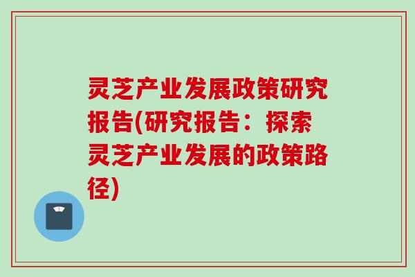 灵芝产业发展政策研究报告(研究报告：探索灵芝产业发展的政策路径)