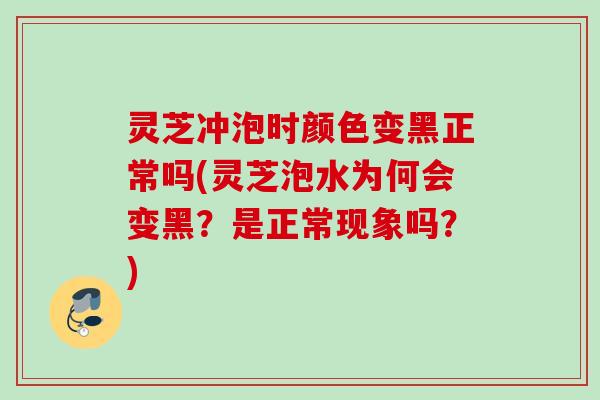 灵芝冲泡时颜色变黑正常吗(灵芝泡水为何会变黑？是正常现象吗？)