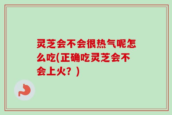 灵芝会不会很热气呢怎么吃(正确吃灵芝会不会上火？)