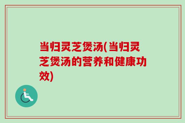 当归灵芝煲汤(当归灵芝煲汤的营养和健康功效)