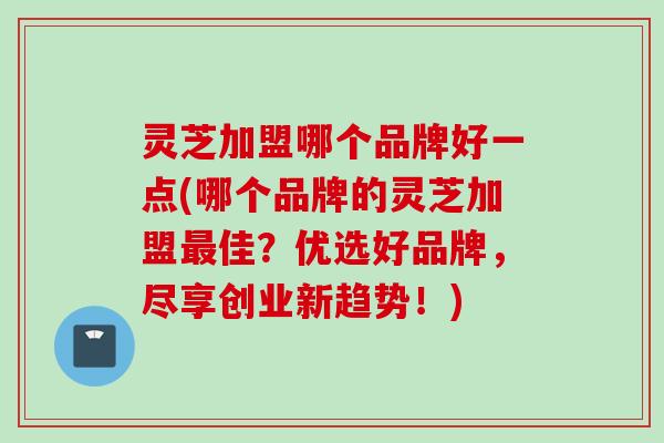 灵芝加盟哪个品牌好一点(哪个品牌的灵芝加盟最佳？优选好品牌，尽享创业新趋势！)