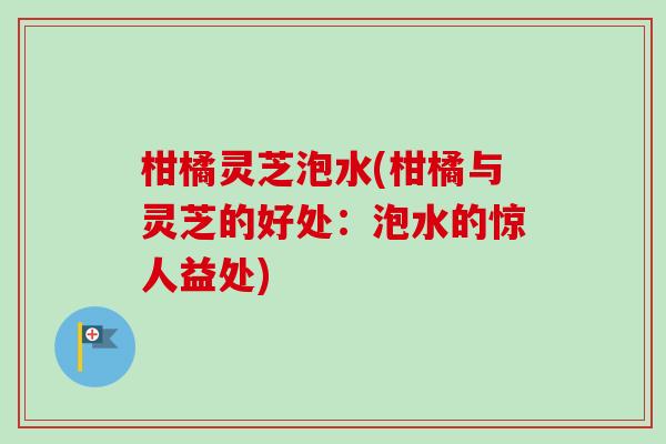 柑橘灵芝泡水(柑橘与灵芝的好处：泡水的惊人益处)
