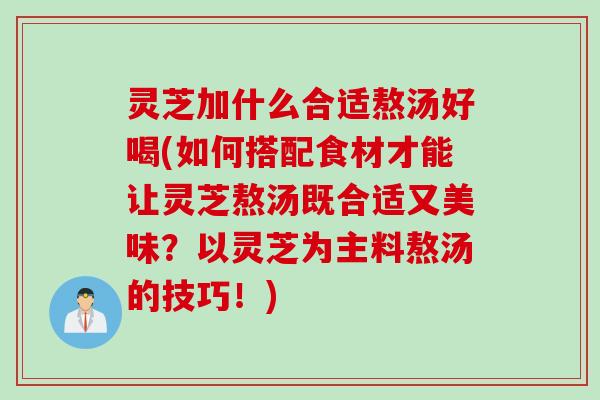 灵芝加什么合适熬汤好喝(如何搭配食材才能让灵芝熬汤既合适又美味?以灵芝为主料熬汤的技巧!) 灵芝加什么合适熬汤好喝(如何搭配食材才能让灵芝熬汤既合适又美味?以灵芝为主料熬汤的技巧!)