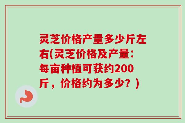 灵芝价格产量多少斤左右(灵芝价格及产量：每亩种植可获约200斤，价格约为多少？)