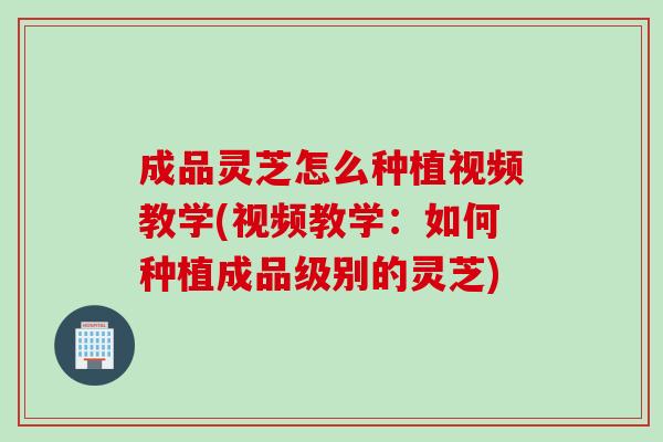 成品灵芝怎么种植视频教学(视频教学：如何种植成品级别的灵芝)