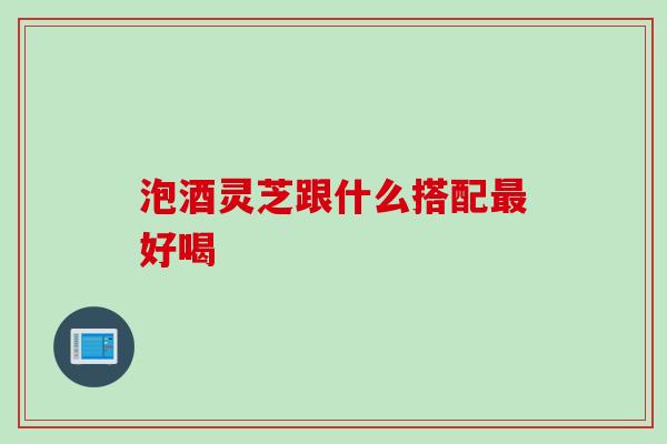 泡酒灵芝跟什么搭配好喝 泡酒灵芝跟什么搭配好喝