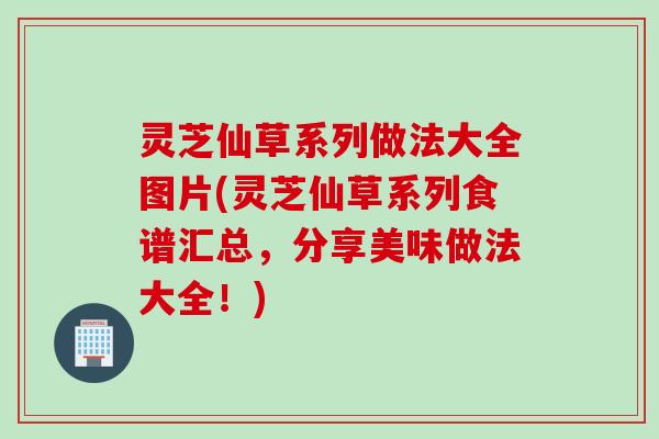 灵芝仙草系列做法大全图片(灵芝仙草系列食谱汇总，分享美味做法大全！)