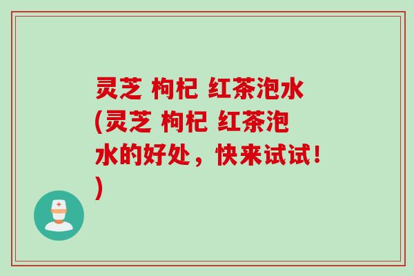 灵芝 枸杞 红茶泡水(灵芝 枸杞 红茶泡水的好处，快来试试！)